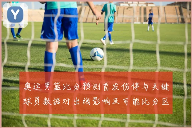 奥运男篮比分预测首发伤停与关键球员数据对出线影响及可能比分区间