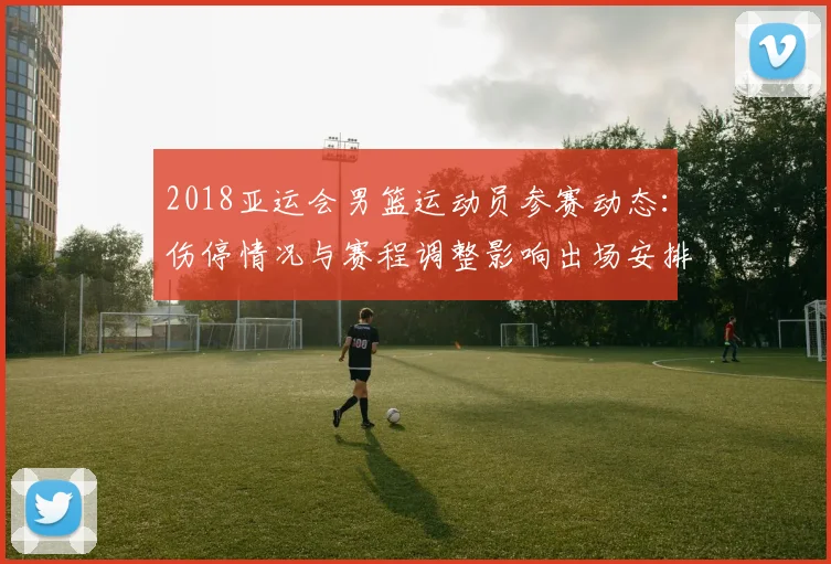 2018亚运会男篮运动员参赛动态：伤停情况与赛程调整影响出场安排