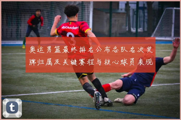 奥运男篮最终排名公布各队名次奖牌归属及关键赛程与核心球员表现影响