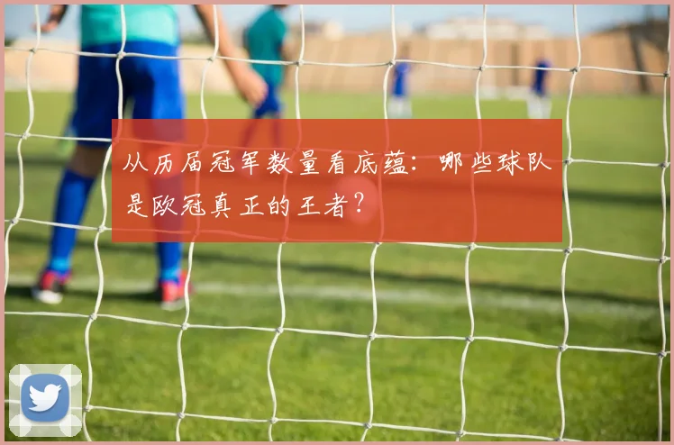 从历届冠军数量看底蕴：哪些球队是欧冠真正的王者？