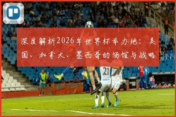 深度解析2026年世界杯举办地：美国、加拿大、墨西哥的场馆与战略布局
