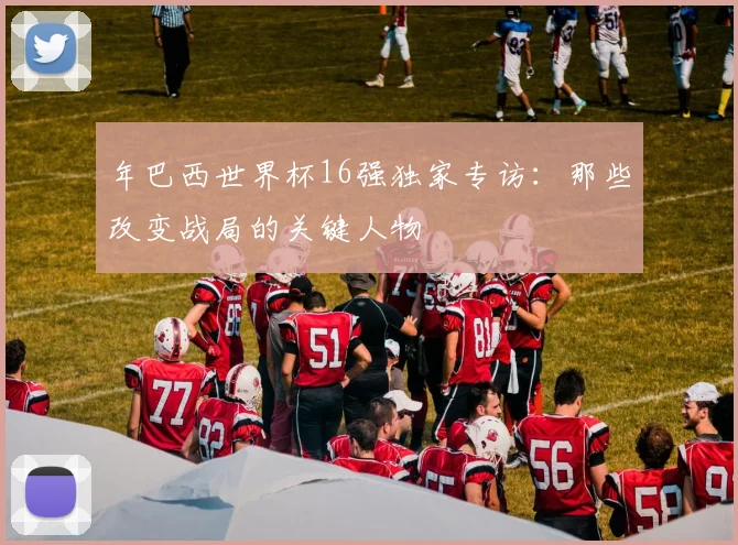 年巴西世界杯16强独家专访：那些改变战局的关键人物