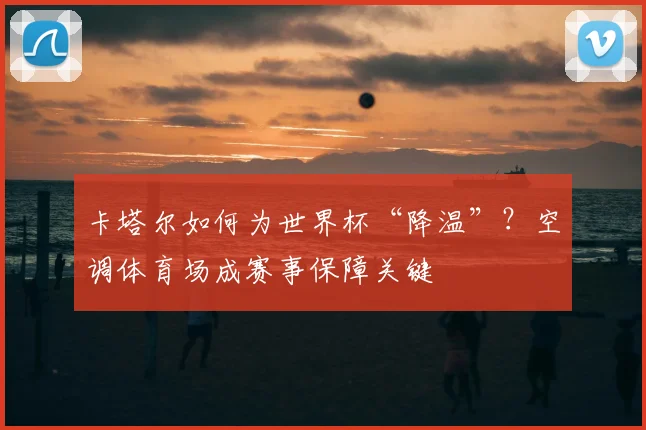 卡塔尔如何为世界杯“降温”？空调体育场成赛事保障关键