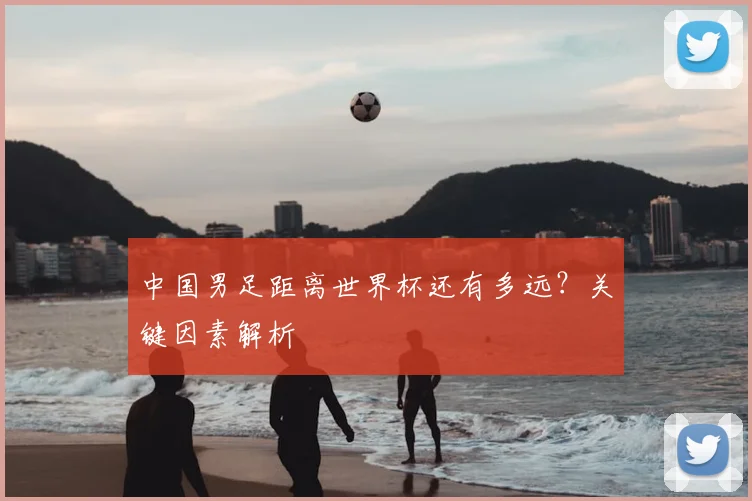 中国男足距离世界杯还有多远？关键因素解析