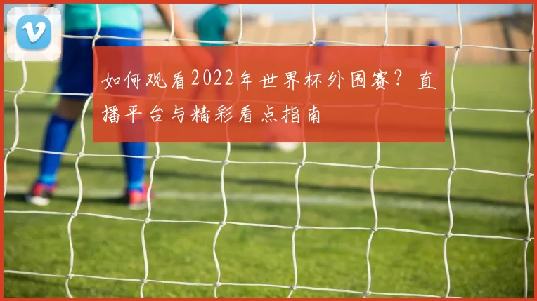 如何观看2022年世界杯外围赛?直播平台与精彩看点指南