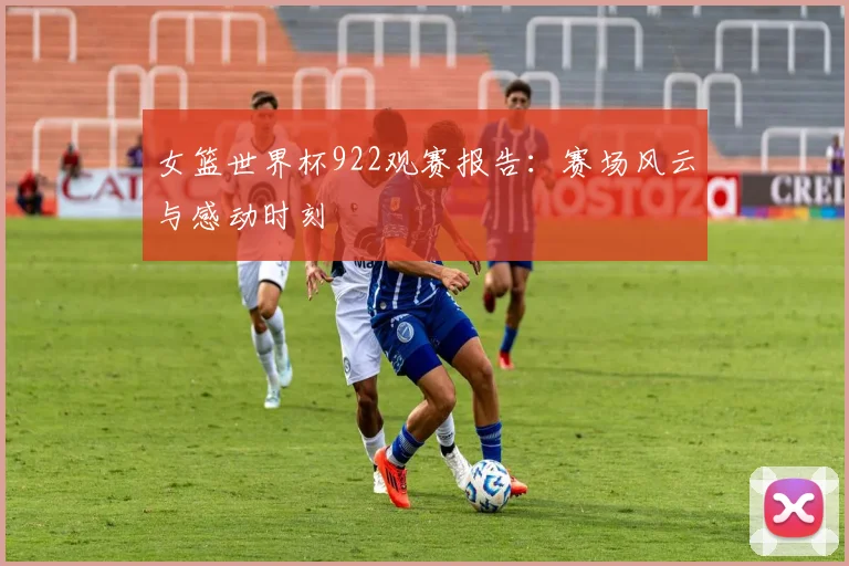 女篮世界杯922观赛报告：赛场风云与感动时刻