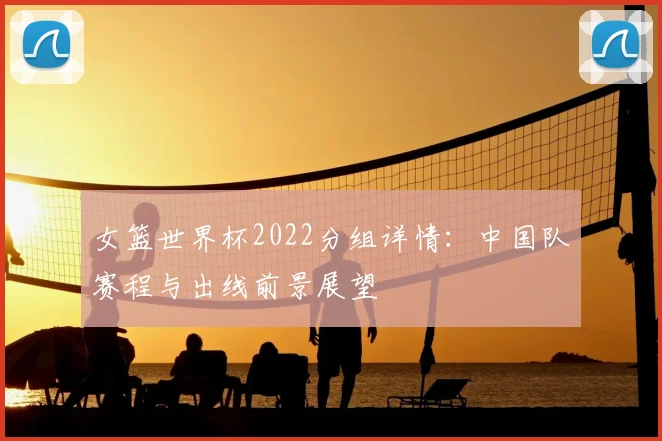 女篮世界杯2022分组详情：中国队赛程与出线前景展望