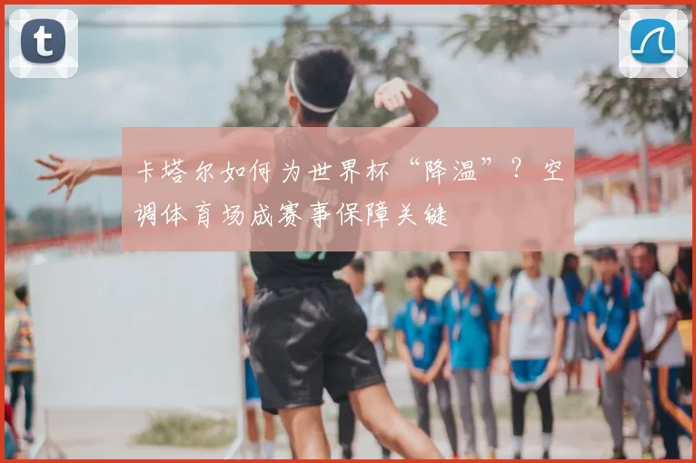 卡塔尔如何为世界杯“降温”？空调体育场成赛事保障关键