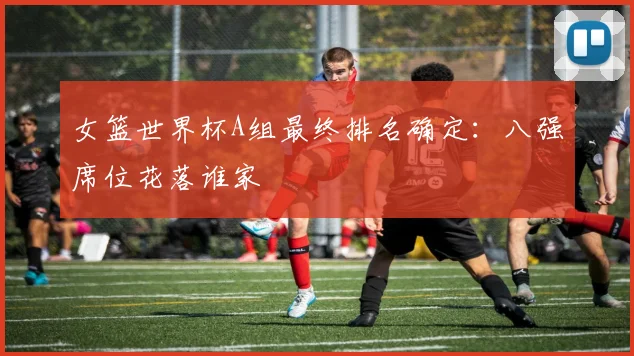 女篮世界杯A组最终排名确定：八强席位花落谁家