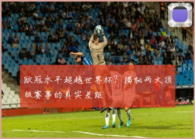 欧冠水平超越世界杯？揭秘两大顶级赛事的真实差距