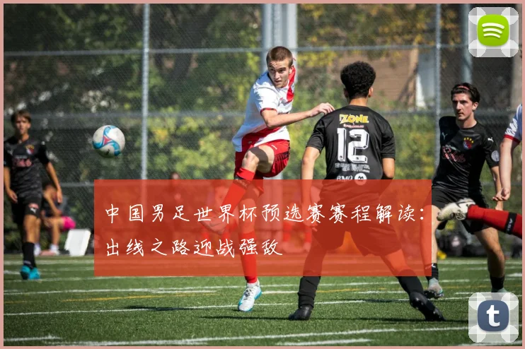 中国男足世界杯预选赛赛程解读：出线之路迎战强敌