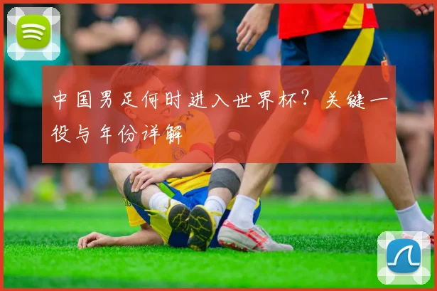 中国男足何时进入世界杯？关键一役与年份详解