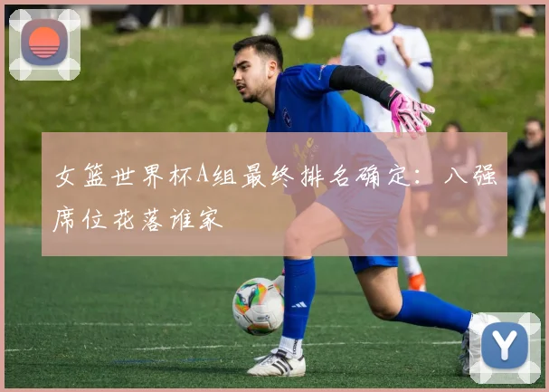 女篮世界杯A组最终排名确定：八强席位花落谁家