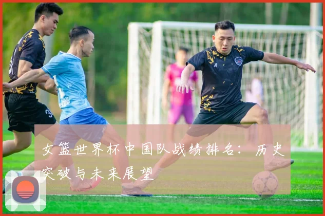 女篮世界杯中国队战绩排名：历史突破与未来展望
